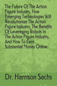 Future Of The Action Figure Industry, How Emerging Technologies Will Revolutionize The Action Figure Industry, The Benefits Of Leveraging Robots In The Action Figure Industry, And How To Earn Substantial Money Online