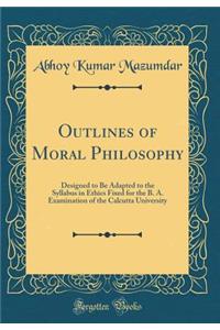 Outlines of Moral Philosophy: Designed to Be Adapted to the Syllabus in Ethics Fixed for the B. A. Examination of the Calcutta University (Classic Reprint)