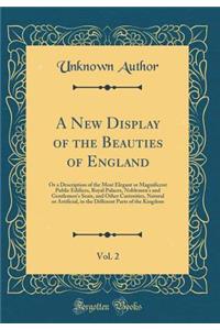 A New Display of the Beauties of England, Vol. 2: Or a Description of the Most Elegant or Magnificent Public Edifices, Royal Palaces, Noblemen's and Gentlemen's Seats, and Other Curiosities, Natural or Artificial, in the Different Parts of the King