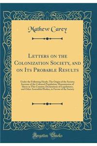 Letters on the Colonization Society, and on Its Probable Results: Under the Following Heads; The Origin of the Society; Increase of the Coloured Population; Manumission of Slaves in This Country; Declarations of Legislatures, and Other Assembled Bo