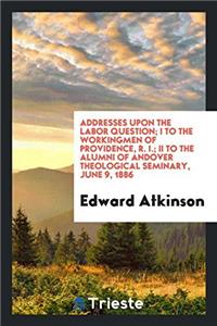 Addresses Upon the Labor Question; I to the Workingmen of Providence, R. I.; II to the Alumni of Andover Theological Seminary, June 9, 1886