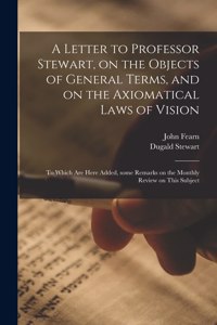 Letter to Professor Stewart, on the Objects of General Terms, and on the Axiomatical Laws of Vision; to Which Are Here Added, Some Remarks on the Monthly Review on This Subject