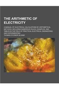 The Arithmetic of Electricity; A Manual of Electrical Calculations by Arithmetical Methods, Including Numerous Rules, Examples, and Tables in the Fiel