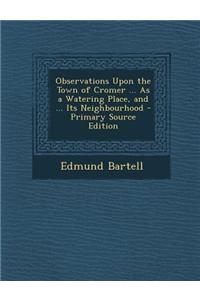 Observations Upon the Town of Cromer ... as a Watering Place, and ... Its Neighbourhood - Primary Source Edition