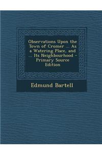 Observations Upon the Town of Cromer ... as a Watering Place, and ... Its Neighbourhood - Primary Source Edition