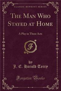 The Man Who Stayed at Home: A Play in Three Acts (Classic Reprint)