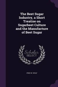 The Beet Sugar Industry, a Short Treatise on Sugarbeet Culture and the Manufacture of Beet Sugar