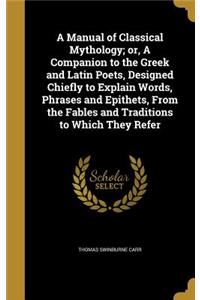 A Manual of Classical Mythology; or, A Companion to the Greek and Latin Poets, Designed Chiefly to Explain Words, Phrases and Epithets, From the Fables and Traditions to Which They Refer