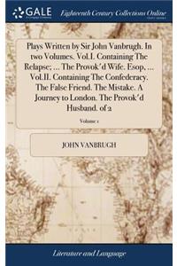 Plays Written by Sir John Vanbrugh. in Two Volumes. Vol.I. Containing the Relapse; ... the Provok'd Wife. Esop, ... Vol.II. Containing the Confederacy. the False Friend. the Mistake. a Journey to London. the Provok'd Husband. of 2; Volume 1