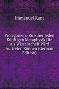 Prolegomena Zu Einer Jeden Kunftigen Metaphysik Die Als Wissenschaft Wird Auftreten Konnen (German Edition)