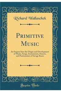 Primitive Music: An Inquiry Into the Origin and Development of Music, Songs, Instruments, Dances, and Pantomimes of Savage Races (Classic Reprint)