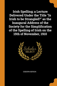 Irish Spelling; a Lecture Delivered Under the Title Is Irish to be Strangled? as the Inaugural Address of the Society for the Simplification of the Spelling of Irish on the 15th of November, 1910