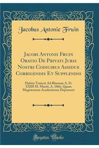Jacobi Antonii Fruin Oratio De Privati Juris Nostri Codicibus Assidue Corrigendis Et Supplendis: Habita Traiecti Ad Rhenum A. D. XXIII M. Martii, A. 1866, Quum Magistratum Academicum Deponeret (Classic Reprint)