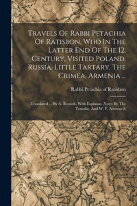 Travels Of Rabbi Petachia Of Ratisbon, Who In The Latter End Of The 12. Century, Visited Poland, Russia, Little Tartary, The Crimea, Armenia ...: Translated ... By A. Benisch, With Explanat. Notes By The Translat. And W. F. Ainsworth