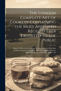 London Complete Art of Cookery Containing the Most Approved Receipts Ever Exhibited to the Public; Selected With Care From the Newest Editions of the Best Authors, French and English. Also the Complete Brewer; Explaining the Art of Brewing Porter,