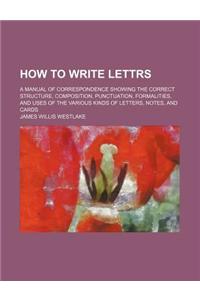 How to Write Lettrs; A Manual of Correspondence Showing the Correct Structure, Composition, Punctuation, Formalities, and Uses of the Various Kinds of