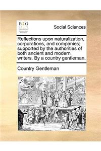 Reflections Upon Naturalization, Corporations, and Companies; Supported by the Authorities of Both Ancient and Modern Writers. by a Country Gentleman.