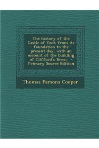 The History of the Castle of York from Its Foundation to the Present Day, with an Account of the Building of Clifford's Tower