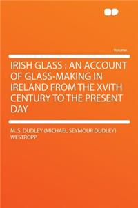 Irish Glass: An Account of Glass-Making in Ireland from the Xvith Century to the Present Day