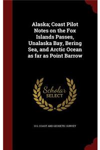 Alaska; Coast Pilot Notes on the Fox Islands Passes, Unalaska Bay, Bering Sea, and Arctic Ocean as far as Point Barrow