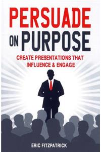 Persuade on Purpose: Create Presentations That Influence and Engage