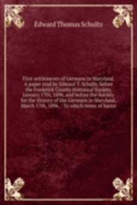 First settlements of Germans in Maryland. A paper read by Edward T. Schultz before the Frederick County Historical Society, January 17th, 1896, and before the Society for the History of the Germans in Maryland, March 17th, 1896.