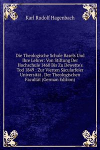 Die Theologische Schule Basels Und Ihre Lehrer: Von Stiftung Der Hochschule 1460 Bis Zu Dewette's Tod 1849 : Zur Vierten Sacularfeier Universitat . Der Theologischen Facultat (German Edition)