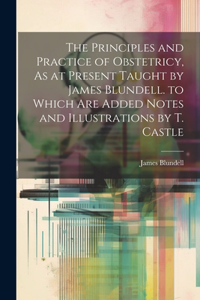 Principles and Practice of Obstetricy, As at Present Taught by James Blundell. to Which Are Added Notes and Illustrations by T. Castle