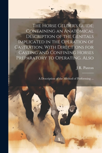 Horse Gelder's Guide; Containing an Anatomical Description of the Genitals Implicated in the Operation of Castration, With Directions for Casting and Confining Horses Preparatory to Operating. Also: A Description of the Method of Performing ...
