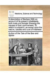 Description of Bedlam with an Account of Its Present Inhabitants, Both Male and Female Shewing the Causes of Their Confinement, to Which Is Subjoin'd, an Essay Upon the Nature, Causes and Cure of Madness