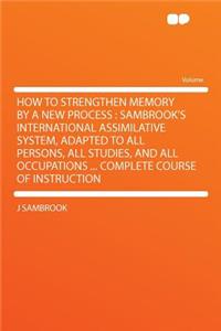 How to Strengthen Memory by a New Process: Sambrook's International Assimilative System, Adapted to All Persons, All Studies, and All Occupations ... Complete Course of Instruction