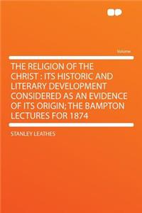 The Religion of the Christ: Its Historic and Literary Development Considered as an Evidence of Its Origin; The Bampton Lectures for 1874