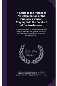 A Letter to the Author of an Examination of the Principles; And an Enquiry Into the Conduct of the Two B------S