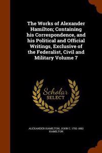 The Works of Alexander Hamilton; Containing His Correspondence, and His Political and Official Writings, Exclusive of the Federalist, Civil and Military Volume 7