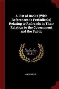 A List of Books (with References to Periodicals) Relating to Railroads in Their Relation to the Government and the Public
