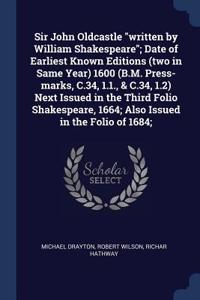 Sir John Oldcastle written by William Shakespeare; Date of Earliest Known Editions (two in Same Year) 1600 (B.M. Press-marks, C.34, 1.1., & C.34, 1.2) Next Issued in the Third Folio Shakespeare, 1664; Also Issued in the Folio of 1684;