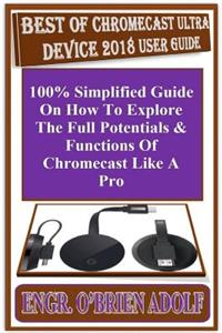Best of Chromecast Ultra Device 2018 User Guide: 100% Simplified Guide on How to Explore the Full Potentials & Functions of Chromecast Like a Pro