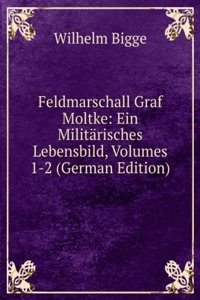 Feldmarschall Graf Moltke: Ein Militarisches Lebensbild, Volumes 1-2 (German Edition)