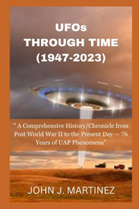 UFOs THROUGH TIME (1947-2023): A Comprehensive History/Chronicle from Post World War II to the Present Day - 76 Years of UAP Phenomena