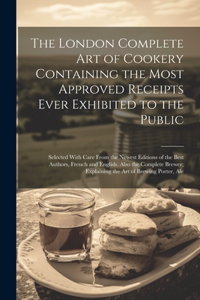 London Complete Art of Cookery Containing the Most Approved Receipts Ever Exhibited to the Public; Selected With Care From the Newest Editions of the Best Authors, French and English. Also the Complete Brewer; Explaining the Art of Brewing Porter,