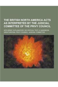 The British North America Acts as Interpreted by the Judicial Committee of the Privy Council; With Brief Explanatory or Critical Text; A Handbook