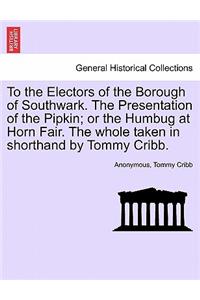To the Electors of the Borough of Southwark. the Presentation of the Pipkin; Or the Humbug at Horn Fair. the Whole Taken in Shorthand by Tommy Cribb.