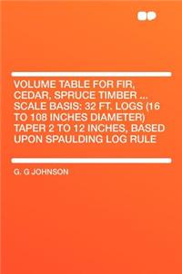 Volume Table for Fir, Cedar, Spruce Timber ... Scale Basis: 32 Ft. Logs (16 to 108 Inches Diameter) Taper 2 to 12 Inches, Based Upon Spaulding Log Rule