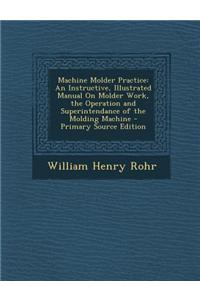 Machine Molder Practice: An Instructive, Illustrated Manual on Molder Work, the Operation and Superintendance of the Molding Machine