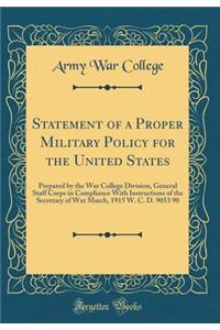 Statement of a Proper Military Policy for the United States: Prepared by the War College Division, General Staff Corps in Compliance with Instructions of the Secretary of War March, 1915 W. C. D. 9053 90 (Classic Reprint)