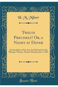 Twelve Precisely! Or, a Night at Dover: An Interlude in One Act; As Performed at the Olympic Theatre, Strand, Monday, Jan; 1, 1821 (Classic Reprint)