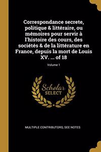 Correspondance secrete, politique & littéraire, ou mémoires pour servir à l'histoire des cours, des sociétés & de la littérature en France, depuis la mort de Louis XV. ... of 18; Volume 1