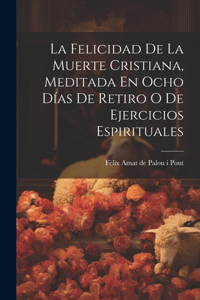 La Felicidad De La Muerte Cristiana, Meditada En Ocho Días De Retiro O De Ejercicios Espirituales