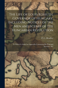 Life of Louis Kossuth, Governor of Hungary, Including Notices of the Men and Scenes of the Hungarian Revolution; to Which is Added an Appendix Containing His Principal Speeches, &c