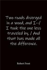 Two roads diverged in a wood, and I--/ I took the one less traveled by, / And that has made all the difference. Robert Frost